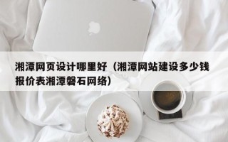 黔东南湘潭网页设计哪里好（湘潭网站建设多少钱 报价表湘潭磐石网络）
