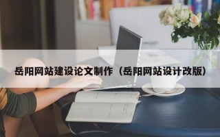 黔东南岳阳网站建设论文制作（岳阳网站设计改版）