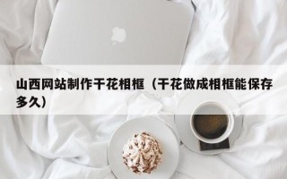 黔东南山西网站制作干花相框（干花做成相框能保存多久）